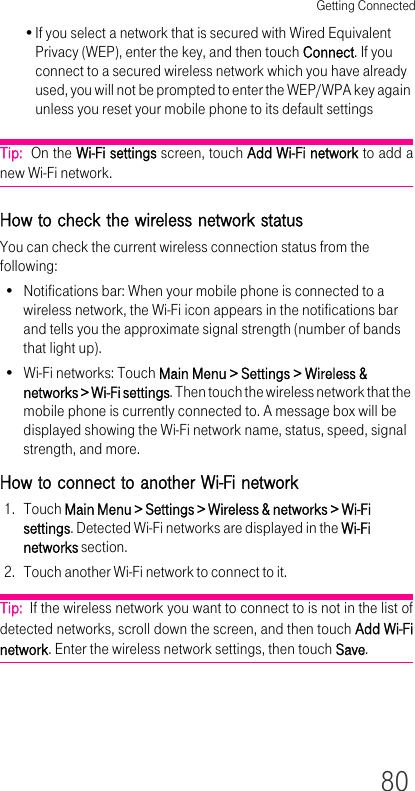 Getting Connected80•If you select a network that is secured with Wired Equivalent Privacy (WEP), enter the key, and then touch Connect. If you connect to a secured wireless network which you have already used, you will not be prompted to enter the WEP/WPA key again unless you reset your mobile phone to its default settingsTip:  On the Wi-Fi settings screen, touch Add Wi-Fi network to add a new Wi-Fi network.How to check the wireless network statusYou can check the current wireless connection status from the following:• Notifications bar: When your mobile phone is connected to a wireless network, the Wi-Fi icon appears in the notifications bar and tells you the approximate signal strength (number of bands that light up).• Wi-Fi networks: Touch Main Menu &gt; Settings &gt; Wireless &amp; networks &gt; Wi-Fi settings. Then touch the wireless network that the mobile phone is currently connected to. A message box will be displayed showing the Wi-Fi network name, status, speed, signal strength, and more.How to connect to another Wi-Fi network1. Touch Main Menu &gt; Settings &gt; Wireless &amp; networks &gt; Wi-Fi settings. Detected Wi-Fi networks are displayed in the Wi-Fi networks section.2. Touch another Wi-Fi network to connect to it.Tip:  If the wireless network you want to connect to is not in the list of detected networks, scroll down the screen, and then touch Add Wi-Fi network. Enter the wireless network settings, then touch Save.