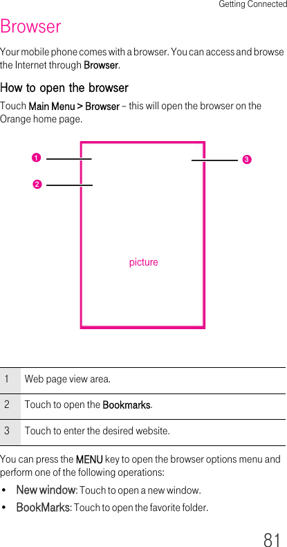 Getting Connected81BrowserYour mobile phone comes with a browser. You can access and browse the Internet through Browser.How to open the browserTouch Main Menu &gt; Browser – this will open the browser on the Orange home page.You can press the MENU key to open the browser options menu and perform one of the following operations:•New window: Touch to open a new window.•BookMarks: Touch to open the favorite folder.1Web page view area.2 Touch to open the Bookmarks.3 Touch to enter the desired website.123picture