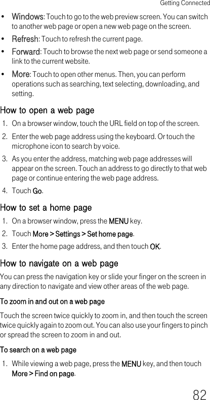 Getting Connected82•Windows: Touch to go to the web preview screen. You can switch to another web page or open a new web page on the screen.•Refresh: Touch to refresh the current page.•Forward: Touch to browse the next web page or send someone a link to the current website.•More: Touch to open other menus. Then, you can perform operations such as searching, text selecting, downloading, and setting.How to open a web page1. On a browser window, touch the URL field on top of the screen.2. Enter the web page address using the keyboard. Or touch the microphone icon to search by voice.3. As you enter the address, matching web page addresses will appear on the screen. Touch an address to go directly to that web page or continue entering the web page address.4. Touch Go.How to set a home page1. On a browser window, press the MENU key.2. Touch More &gt; Settings &gt; Set home page.3. Enter the home page address, and then touch OK.How to navigate on a web pageYou can press the navigation key or slide your finger on the screen in any direction to navigate and view other areas of the web page.To zoom in and out on a web pageTouch the screen twice quickly to zoom in, and then touch the screen twice quickly again to zoom out. You can also use your fingers to pinch or spread the screen to zoom in and out.To search on a web page1. While viewing a web page, press the MENU key, and then touch More &gt; Find on page.