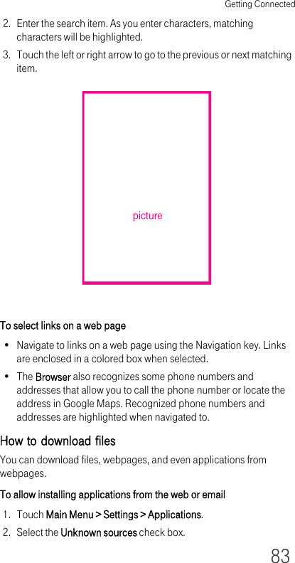 Getting Connected832. Enter the search item. As you enter characters, matching characters will be highlighted.3. Touch the left or right arrow to go to the previous or next matching item.To select links on a web page• Navigate to links on a web page using the Navigation key. Links are enclosed in a colored box when selected.•The Browser also recognizes some phone numbers and addresses that allow you to call the phone number or locate the address in Google Maps. Recognized phone numbers and addresses are highlighted when navigated to.How to download filesYou can download files, webpages, and even applications from webpages.To allow installing applications from the web or email1. Touch Main Menu &gt; Settings &gt; Applications.2. Select the Unknown sources check box.picture