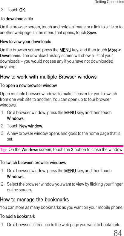 Getting Connected843. Touch OK.To download a fileOn the browser screen, touch and hold an image or a link to a file or to another webpage. In the menu that opens, touch Save.How to view your downloadsOn the browser screen, press the MENU key, and then touch More &gt; Downloads. The download history screen will show a list of your  downloads – you would not see any if you have not downloaded anything!How to work with multiple Browser windowsTo open a new browser windowOpen multiple browser windows to make it easier for you to switch from one web site to another. You can open up to four browser windows.1. On a browser window, press the MENU key, and then touch Windows.2. Touch New window.3. A new browser window opens and goes to the home page that is set.Tip:  On the Windows screen, touch the X button to close the window.To switch between browser windows1. On a browser window, press the MENU key, and then touch Windows.2. Select the browser window you want to view by flicking your finger on the screen. How to manage the bookmarksYou can store as many bookmarks as you want on your mobile phone.To add a bookmark1. On a browser screen, go to the web page you want to bookmark.