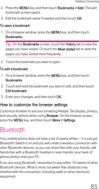 Getting Connected852. Press the MENU key, and then touch Bookmarks &gt; Add. The add bookmark screen opens.3. Edit the bookmark name if needed and then touch OK.To open a bookmark1. On a browser window, press the MENU key, and then touch Bookmarks.Tip:  On the Bookmarks screen, touch the History tab to view the pages you have visited. Or touch the Most visited tab to view the pages you have visited most frequently.2. Touch the bookmark you want to open.To edit a bookmark1. On a browser window, press the MENU key, and then touch Bookmarks.2. Touch and hold the bookmark you want to edit, and then touch Edit bookmark.3. Enter your changes, and then touch OK.How to customize the browser settingsCustomize browser to suit your browsing lifestyle. Set display, privacy, and security options when using Browser. On the browser screen, press the MENU key, and then touch More &gt; Settings.BluetoothYour mobile phone does not have a set of pearly whites – it is just got Bluetooth! Switch it on and you will create a wireless connection with other Bluetooth devices, so you can share files with your friends, talk hands-free with a Bluetooth headset or even transfer your bank of phone photos onto your PC.If you are using Bluetooth, remember to stay within 10 metres of other Bluetooth devices. What is more, be aware that obstacles may interfere with the connection, including walls or other electronic equipment.