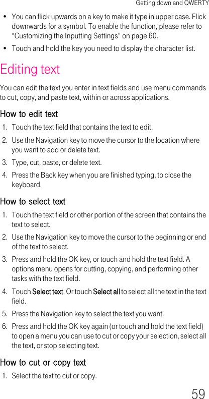 Getting down and QWERTY59• You can flick upwards on a key to make it type in upper case. Flick downwards for a symbol. To enable the function, please refer to “Customizing the Inputting Settings” on page 60.• Touch and hold the key you need to display the character list.Editing textYou can edit the text you enter in text fields and use menu commands to cut, copy, and paste text, within or across applications.How to edit text1. Touch the text field that contains the text to edit.2. Use the Navigation key to move the cursor to the location where you want to add or delete text.3. Type, cut, paste, or delete text.4. Press the Back key when you are finished typing, to close the keyboard.How to select text1. Touch the text field or other portion of the screen that contains the text to select.2. Use the Navigation key to move the cursor to the beginning or end of the text to select.3. Press and hold the OK key, or touch and hold the text field. A options menu opens for cutting, copying, and performing other tasks with the text field.4. Touch Select text. Or touch Select all to select all the text in the text field.5. Press the Navigation key to select the text you want.6. Press and hold the OK key again (or touch and hold the text field) to open a menu you can use to cut or copy your selection, select all the text, or stop selecting text.How to cut or copy text1. Select the text to cut or copy.