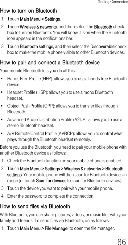 Getting Connected86How to turn on Bluetooth1. Touch Main Menu &gt; Settings.2. Touch Wireless &amp; networks, and then select the Bluetooth check box to turn on Bluetooth. You will know it is on when the Bluetooth icon appears in the notifications bar.3. Touch Bluetooth settings, and then select the Discoverable check box to make the mobile phone visible to other Bluetooth devices.How to pair and connect a Bluetooth deviceYour mobile Bluetooth lets you do all this:• Hands Free Profile (HFP): allows you to use a hands-free Bluetooth device.• Headset Profile (HSP): allows you to use a mono Bluetooth headset.• Object Push Profile (OPP): allows you to transfer files through Bluetooth.• Advanced Audio Distribution Profile (A2DP): allows you to use a stereo Bluetooth headset.• A/V Remote Control Profile (AVRCP): allows you to control what plays through the Bluetooth headset remotely. Before you use the Bluetooth, you need to pair your mobile phone with another Bluetooth device as follows:1. Check the Bluetooth function on your mobile phone is enabled.2. Touch Main Menu &gt; Settings &gt; Wireless &amp; networks &gt; Bluetooth settings. Your mobile phone will then scan for Bluetooth devices in range (or touch Scan for devices to scan for Bluetooth devices).3. Touch the device you want to pair with your mobile phone.4. Enter the password to complete the connection.How to send files via BluetoothWith Bluetooth, you can share pictures, videos, or music files with your family and friends. To send files via Bluetooth, do as follows:1. Touch Main Menu &gt; File Manager to open the file manager.