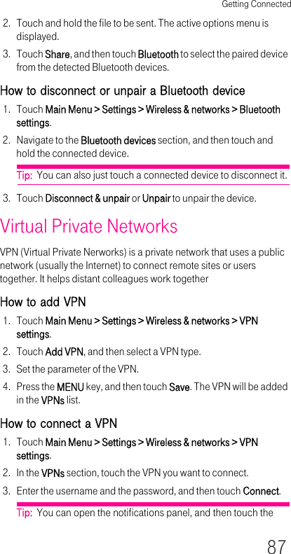 Getting Connected872. Touch and hold the file to be sent. The active options menu is displayed.3. Touch Share, and then touch Bluetooth to select the paired device from the detected Bluetooth devices.How to disconnect or unpair a Bluetooth device1. Touch Main Menu &gt; Settings &gt; Wireless &amp; networks &gt; Bluetooth settings.2. Navigate to the Bluetooth devices section, and then touch and hold the connected device.Tip:  You can also just touch a connected device to disconnect it.3. Touch Disconnect &amp; unpair or Unpair to unpair the device.Virtual Private NetworksVPN (Virtual Private Nerworks) is a private network that uses a public network (usually the Internet) to connect remote sites or users together. It helps distant colleagues work togetherHow to add VPN1. Touch Main Menu &gt; Settings &gt; Wireless &amp; networks &gt; VPN settings.2. Touch Add VPN, and then select a VPN type.3. Set the parameter of the VPN.4. Press the MENU key, and then touch Save. The VPN will be added in the VPNs list.How to connect a VPN1. Touch Main Menu &gt; Settings &gt; Wireless &amp; networks &gt; VPN settings.2. In the VPNs section, touch the VPN you want to connect.3. Enter the username and the password, and then touch Connect.Tip:  You can open the notifications panel, and then touch the 