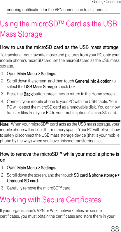 Getting Connected88ongoing notification for the VPN connection to disconnect it.Using the microSD™ Card as the USB Mass StorageHow to use the microSD card as the USB mass storageTo transfer all your favorite music and pictures from your PC onto your mobile phone’s microSD card, set the microSD card as the USB mass storage.1. Open Main Menu &gt; Settings.2. Scroll down the screen, and then touch General info &amp; option to select the USB Mass Storage check box.3. Press the Back button three times to return to the Home screen.4. Connect your mobile phone to your PC with the USB cable. Your PC will detect the microSD card as a removable disk. You can now transfer files from your PC to your mobile phone’s microSD card.Note:  When your microSD™ card acts as the USB mass storage, your mobile phone will not use this memory space. Your PC will tell you how to safely disconnect the USB mass storage device (that is your mobile phone by the way) when you have finished transferring files.How to remove the microSD™ while your mobile phone is on1. Open Main Menu &gt; Settings.2. Scroll down the screen, and then touch SD card &amp; phone storage &gt; Unmount SD card.3. Carefully remove the microSD™ card.Working with Secure CertificatesIf your organization’s VPN or Wi-Fi network relies on secure certificates, you must obtain the certificates and store them in your 