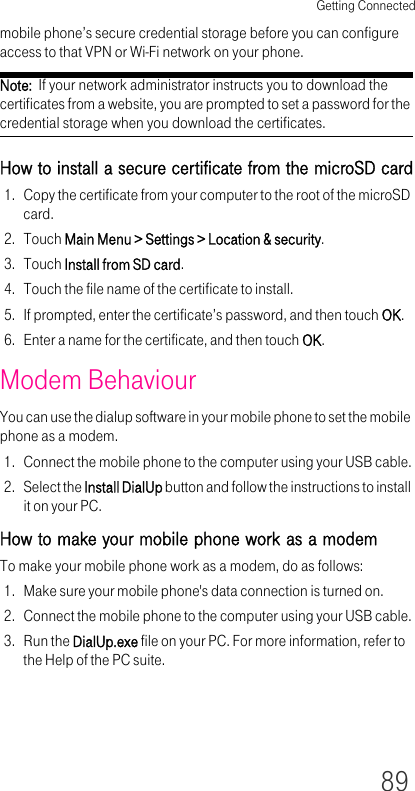 Getting Connected89mobile phone’s secure credential storage before you can configure access to that VPN or Wi-Fi network on your phone.Note:  If your network administrator instructs you to download the certificates from a website, you are prompted to set a password for the credential storage when you download the certificates.How to install a secure certificate from the microSD card1. Copy the certificate from your computer to the root of the microSD card.2. Touch Main Menu &gt; Settings &gt; Location &amp; security.3. Touch Install from SD card.4. Touch the file name of the certificate to install.5. If prompted, enter the certificate’s password, and then touch OK.6. Enter a name for the certificate, and then touch OK.Modem BehaviourYou can use the dialup software in your mobile phone to set the mobile phone as a modem.1. Connect the mobile phone to the computer using your USB cable.2. Select the Install DialUp button and follow the instructions to install it on your PC.How to make your mobile phone work as a modemTo make your mobile phone work as a modem, do as follows:1. Make sure your mobile phone&apos;s data connection is turned on.2. Connect the mobile phone to the computer using your USB cable.3. Run the DialUp.exe file on your PC. For more information, refer to the Help of the PC suite.