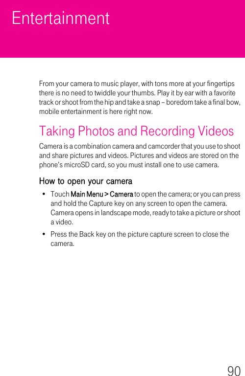 90EntertainmentFrom your camera to music player, with tons more at your fingertips there is no need to twiddle your thumbs. Play it by ear with a favorite track or shoot from the hip and take a snap – boredom take a final bow, mobile entertainment is here right now.Taking Photos and Recording VideosCamera is a combination camera and camcorder that you use to shoot and share pictures and videos. Pictures and videos are stored on the phone’s microSD card, so you must install one to use camera.How to open your camera•Touch Main Menu &gt; Camera to open the camera; or you can press and hold the Capture key on any screen to open the camera. Camera opens in landscape mode, ready to take a picture or shoot a video.• Press the Back key on the picture capture screen to close the camera. 