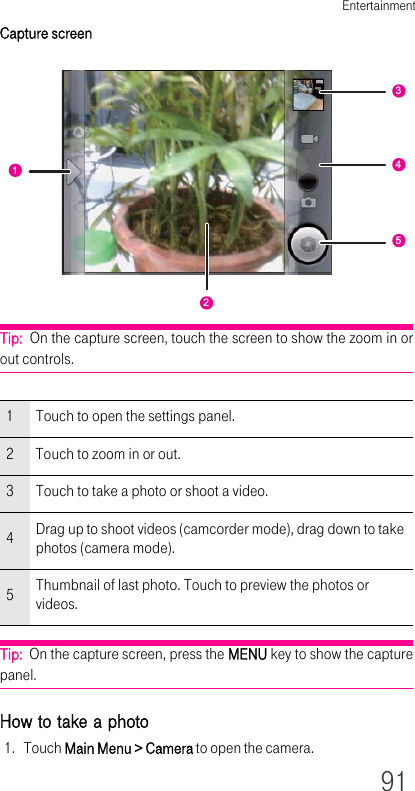 Entertainment91Capture screenTip:  On the capture screen, touch the screen to show the zoom in or out controls.Tip:  On the capture screen, press the MENU key to show the capture panel.How to take a photo1. Touch Main Menu &gt; Camera to open the camera.1 Touch to open the settings panel.2 Touch to zoom in or out.3 Touch to take a photo or shoot a video.4Drag up to shoot videos (camcorder mode), drag down to take photos (camera mode).5Thumbnail of last photo. Touch to preview the photos or videos.12345