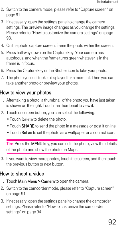 Entertainment922. Switch to the camera mode, please refer to “Capture screen” on page 91.3. If necessary, open the settings panel to change the camera settings. The preview image changes as you change the settings. Please refer to “How to customize the camera settings” on page 93.4. On the photo capture screen, frame the photo within the screen.5. Press half-way down on the Capture key. Your camera has autofocus, and when the frame turns green whatever is in the frame is in focus.6. Press the Capture key or the Shutter icon to take your photo.7. The photo you just took is displayed for a moment. Then you can take another photo or preview your photos.How to view your photos1. After taking a photo, a thumbnail of the photo you have just taken is shown on the right. Touch the thumbnail to view it.2. Touch onscreen button, you can select the following:•Touch Delete to delete the photo.•Touch SHARE to send the photo in a message or post it online.•Touch Set as to set the photo as a wallpaper or a contact icon.Tip:  Press the MENU key, you can edit the photo, view the details of the photo and show the photo on Maps.3. If you want to view more photos, touch the screen, and then touch the previous button or next button.How to shoot a video1. Touch Main Menu &gt; Camera to open the camera.2. Switch to the camcorder mode, please refer to “Capture screen” on page 91.3. If necessary, open the settings panel to change the camcorder settings. Please refer to “How to customize the camcorder settings” on page 94.