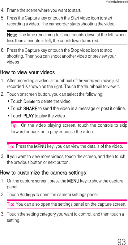 Entertainment934. Frame the scene where you want to start.5. Press the Capture key or touch the Start video icon to start recording a video. The camcorder starts shooting the video. Note:  The time remaining to shoot counts down at the left; when less than a minute is left, the countdown turns red.6. Press the Capture key or touch the Stop video icon to stop shooting. Then you can shoot another video or preview your videosHow to view your videos1. After recording a video, a thumbnail of the video you have just recorded is shown on the right. Touch the thumbnail to view it.2. Touch onscreen button, you can select the following:•Touch Delete to delete the video.•Touch SHARE to send the video in a message or post it online.•Touch PLAY to play the video.Tip:  On the video playing screen, touch the controls to skip forward or back or to play or pause the video.Tip:  Press the MENU key, you can view the details of the video.3. If you want to view more videos, touch the screen, and then touch the previous button or next button.How to customize the camera settings1. On the capture screen, press the MENU key to show the capture panel.2. Touch Settings to open the camera settings panel.Tip:  You can also open the settings panel on the capture screen.3. Touch the setting category you want to control, and then touch a setting.