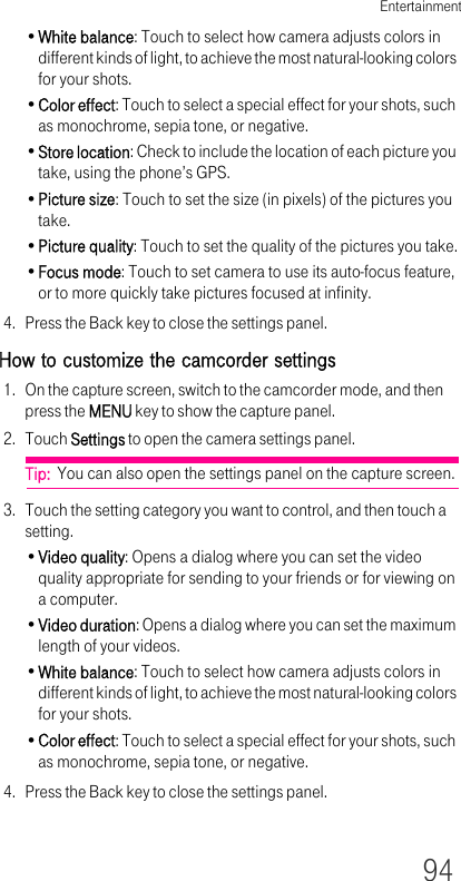 Entertainment94•White balance: Touch to select how camera adjusts colors in different kinds of light, to achieve the most natural-looking colors for your shots.•Color effect: Touch to select a special effect for your shots, such as monochrome, sepia tone, or negative.•Store location: Check to include the location of each picture you take, using the phone’s GPS.•Picture size: Touch to set the size (in pixels) of the pictures you take.•Picture quality: Touch to set the quality of the pictures you take.•Focus mode: Touch to set camera to use its auto-focus feature, or to more quickly take pictures focused at infinity.4. Press the Back key to close the settings panel.How to customize the camcorder settings1. On the capture screen, switch to the camcorder mode, and then press the MENU key to show the capture panel.2. Touch Settings to open the camera settings panel.Tip:  You can also open the settings panel on the capture screen.3. Touch the setting category you want to control, and then touch a setting.•Video quality: Opens a dialog where you can set the video quality appropriate for sending to your friends or for viewing on a computer.•Video duration: Opens a dialog where you can set the maximum length of your videos.•White balance: Touch to select how camera adjusts colors in different kinds of light, to achieve the most natural-looking colors for your shots.•Color effect: Touch to select a special effect for your shots, such as monochrome, sepia tone, or negative.4. Press the Back key to close the settings panel.