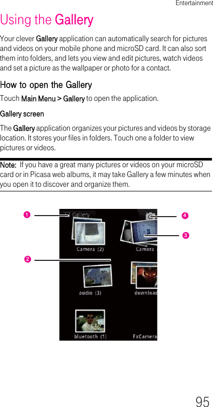 Entertainment95Using the GalleryYour clever Gallery application can automatically search for pictures and videos on your mobile phone and microSD card. It can also sort them into folders, and lets you view and edit pictures, watch videos and set a picture as the wallpaper or photo for a contact.How to open the GalleryTouch Main Menu &gt; Gallery to open the application.Gallery screenThe Gallery application organizes your pictures and videos by storage location. It stores your files in folders. Touch one a folder to view pictures or videos.Note:  If you have a great many pictures or videos on your microSD card or in Picasa web albums, it may take Gallery a few minutes when you open it to discover and organize them.1243
