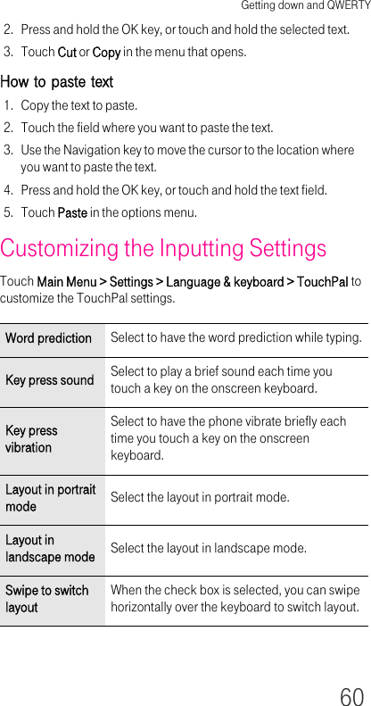 Getting down and QWERTY602. Press and hold the OK key, or touch and hold the selected text.3. Touch Cut or Copy in the menu that opens.How to paste text1. Copy the text to paste.2. Touch the field where you want to paste the text.3. Use the Navigation key to move the cursor to the location where you want to paste the text.4. Press and hold the OK key, or touch and hold the text field.5. Touch Paste in the options menu.Customizing the Inputting SettingsTouch Main Menu &gt; Settings &gt; Language &amp; keyboard &gt; TouchPal to customize the TouchPal settings.Word prediction Select to have the word prediction while typing.Key press sound Select to play a brief sound each time you touch a key on the onscreen keyboard.Key press vibrationSelect to have the phone vibrate briefly each time you touch a key on the onscreen keyboard.Layout in portrait mode Select the layout in portrait mode.Layout in landscape mode Select the layout in landscape mode.Swipe to switch layoutWhen the check box is selected, you can swipe horizontally over the keyboard to switch layout.