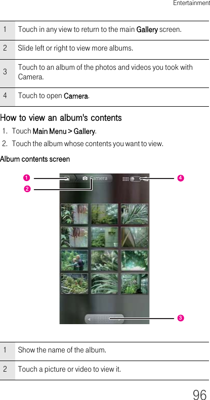 Entertainment96How to view an album&apos;s contents1. Touch Main Menu &gt; Gallery.2. Touch the album whose contents you want to view.Album contents screen1 Touch in any view to return to the main Gallery screen.2 Slide left or right to view more albums.3Touch to an album of the photos and videos you took with Camera.4 Touch to open Camera.1 Show the name of the album.2 Touch a picture or video to view it.1243