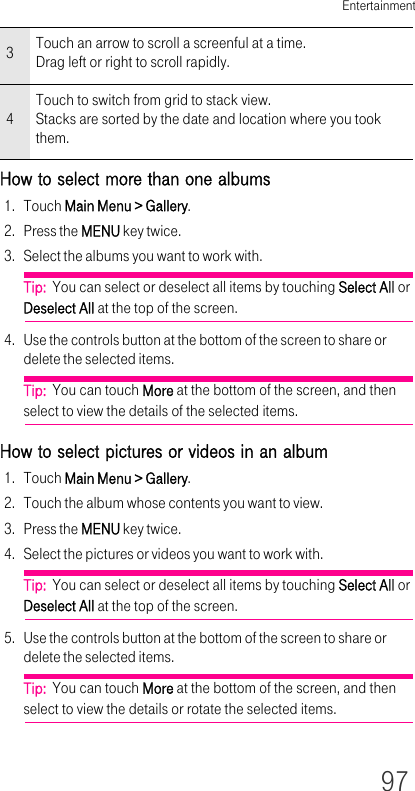 Entertainment97How to select more than one albums1. Touch Main Menu &gt; Gallery.2. Press the MENU key twice.3. Select the albums you want to work with.Tip:  You can select or deselect all items by touching Select All or Deselect All at the top of the screen.4. Use the controls button at the bottom of the screen to share or delete the selected items.Tip:  You can touch More at the bottom of the screen, and then select to view the details of the selected items.How to select pictures or videos in an album1. Touch Main Menu &gt; Gallery.2. Touch the album whose contents you want to view.3. Press the MENU key twice.4. Select the pictures or videos you want to work with.Tip:  You can select or deselect all items by touching Select All or Deselect All at the top of the screen.5. Use the controls button at the bottom of the screen to share or delete the selected items.Tip:  You can touch More at the bottom of the screen, and then select to view the details or rotate the selected items.3Touch an arrow to scroll a screenful at a time.Drag left or right to scroll rapidly.4Touch to switch from grid to stack view.Stacks are sorted by the date and location where you took them.