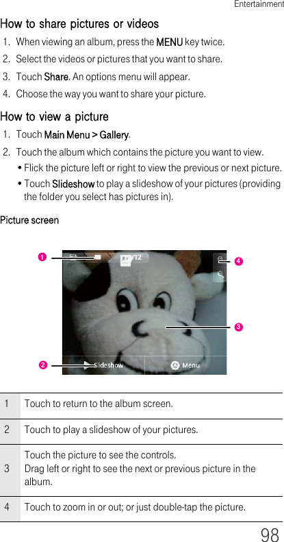 Entertainment98How to share pictures or videos1. When viewing an album, press the MENU key twice.2. Select the videos or pictures that you want to share.3. Touch Share. An options menu will appear.4. Choose the way you want to share your picture.How to view a picture1. Touch Main Menu &gt; Gallery.2. Touch the album which contains the picture you want to view.•Flick the picture left or right to view the previous or next picture.•Touch Slideshow to play a slideshow of your pictures (providing the folder you select has pictures in).Picture screen1 Touch to return to the album screen.2 Touch to play a slideshow of your pictures.3Touch the picture to see the controls.Drag left or right to see the next or previous picture in the album.4 Touch to zoom in or out; or just double-tap the picture.1243