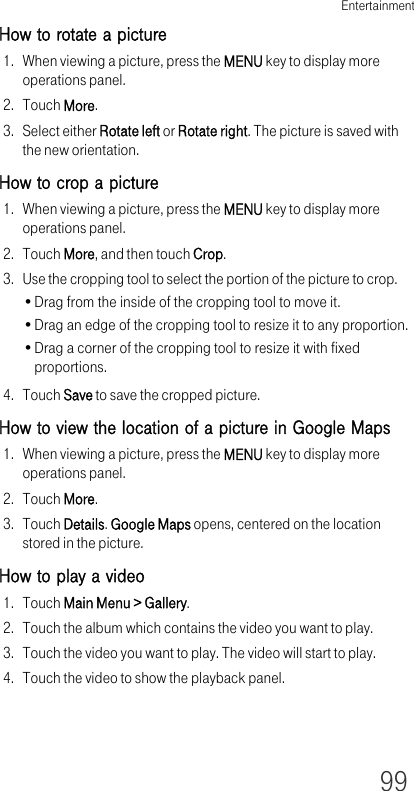 Entertainment99How to rotate a picture1. When viewing a picture, press the MENU key to display more operations panel.2. Touch More.3. Select either Rotate left or Rotate right. The picture is saved with the new orientation.How to crop a picture1. When viewing a picture, press the MENU key to display more operations panel.2. Touch More, and then touch Crop.3. Use the cropping tool to select the portion of the picture to crop.•Drag from the inside of the cropping tool to move it.•Drag an edge of the cropping tool to resize it to any proportion.•Drag a corner of the cropping tool to resize it with fixed proportions.4. Touch Save to save the cropped picture.How to view the location of a picture in Google Maps1. When viewing a picture, press the MENU key to display more operations panel.2. Touch More.3. Touch Details. Google Maps opens, centered on the location stored in the picture.How to play a video1. Touch Main Menu &gt; Gallery.2. Touch the album which contains the video you want to play.3. Touch the video you want to play. The video will start to play.4. Touch the video to show the playback panel.