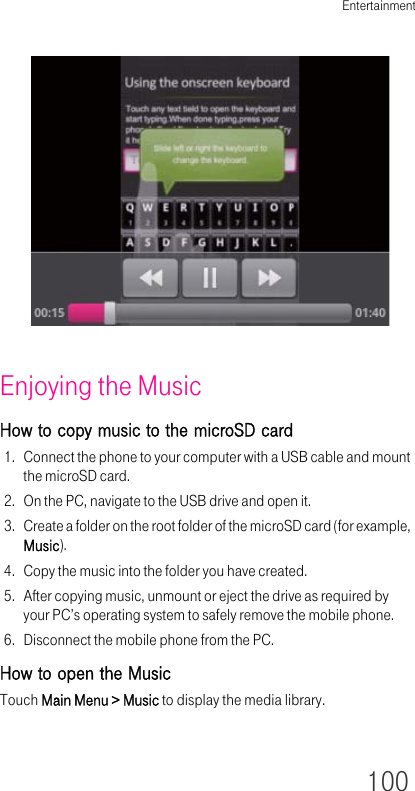 Entertainment100Enjoying the MusicHow to copy music to the microSD card1. Connect the phone to your computer with a USB cable and mount the microSD card.2. On the PC, navigate to the USB drive and open it.3. Create a folder on the root folder of the microSD card (for example, Music).4. Copy the music into the folder you have created.5. After copying music, unmount or eject the drive as required by your PC’s operating system to safely remove the mobile phone.6. Disconnect the mobile phone from the PC.How to open the MusicTouch Main Menu &gt; Music to display the media library.