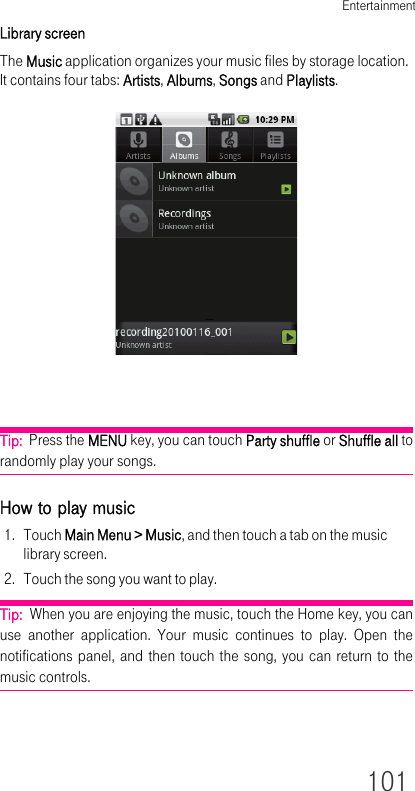 Entertainment101Library screenThe Music application organizes your music files by storage location. It contains four tabs: Artists, Albums, Songs and Playlists. Tip:  Press the MENU key, you can touch Party shuffle or Shuffle all to randomly play your songs.How to play music1. Touch Main Menu &gt; Music, and then touch a tab on the music library screen.2. Touch the song you want to play.Tip:  When you are enjoying the music, touch the Home key, you can use another application. Your music continues to play. Open the notifications panel, and then touch the song, you can return to the music controls.