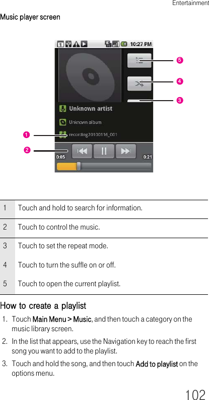 Entertainment102Music player screenHow to create a playlist1. Touch Main Menu &gt; Music, and then touch a category on the music library screen.2. In the list that appears, use the Navigation key to reach the first song you want to add to the playlist.3. Touch and hold the song, and then touch Add to playlist on the options menu.1 Touch and hold to search for information.2 Touch to control the music.3 Touch to set the repeat mode.4 Touch to turn the suffle on or off.5 Touch to open the current playlist.12543