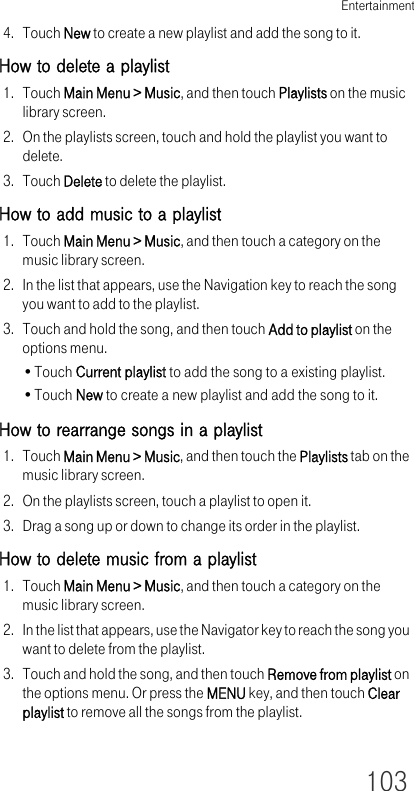 Entertainment1034. Touch New to create a new playlist and add the song to it.How to delete a playlist1. Touch Main Menu &gt; Music, and then touch Playlists on the music library screen.2. On the playlists screen, touch and hold the playlist you want to delete.3. Touch Delete to delete the playlist.How to add music to a playlist1. Touch Main Menu &gt; Music, and then touch a category on the music library screen.2. In the list that appears, use the Navigation key to reach the song you want to add to the playlist.3. Touch and hold the song, and then touch Add to playlist on the options menu.•Touch Current playlist to add the song to a existing playlist.•Touch New to create a new playlist and add the song to it.How to rearrange songs in a playlist1. Touch Main Menu &gt; Music, and then touch the Playlists tab on the music library screen.2. On the playlists screen, touch a playlist to open it.3. Drag a song up or down to change its order in the playlist.How to delete music from a playlist1. Touch Main Menu &gt; Music, and then touch a category on the music library screen.2. In the list that appears, use the Navigator key to reach the song you want to delete from the playlist.3. Touch and hold the song, and then touch Remove from playlist on the options menu. Or press the MENU key, and then touch Clear playlist to remove all the songs from the playlist.