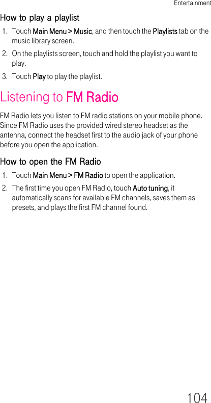 Entertainment104How to play a playlist1. Touch Main Menu &gt; Music, and then touch the Playlists tab on the music library screen.2. On the playlists screen, touch and hold the playlist you want to play.3. Touch Play to play the playlist.Listening to FM RadioFM Radio lets you listen to FM radio stations on your mobile phone. Since FM Radio uses the provided wired stereo headset as the antenna, connect the headset first to the audio jack of your phone before you open the application.How to open the FM Radio1. Touch Main Menu &gt; FM Radio to open the application.2. The first time you open FM Radio, touch Auto tuning, it automatically scans for available FM channels, saves them as presets, and plays the first FM channel found.