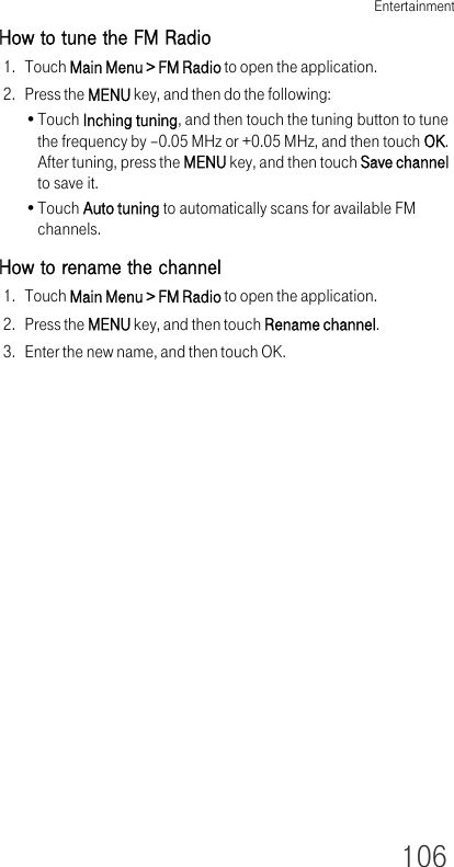 Entertainment106How to tune the FM Radio1. Touch Main Menu &gt; FM Radio to open the application.2. Press the MENU key, and then do the following:•Touch Inching tuning, and then touch the tuning button to tune the frequency by –0.05 MHz or +0.05 MHz, and then touch OK. After tuning, press the MENU key, and then touch Save channel to save it.•Touch Auto tuning to automatically scans for available FM channels.How to rename the channel1. Touch Main Menu &gt; FM Radio to open the application.2. Press the MENU key, and then touch Rename channel.3. Enter the new name, and then touch OK.