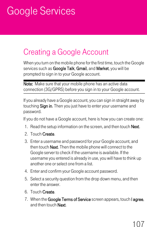 107Google ServicesCreating a Google AccountWhen you turn on the mobile phone for the first time, touch the Google services such as Google Talk, Gmail, and Market, you will be prompted to sign in to your Google account.Note:  Make sure that your mobile phone has an active data connection (3G/GPRS) before you sign in to your Google account.If you already have a Google account, you can sign in straight away by touching Sign in. Then you just have to enter your username and password.If you do not have a Google account, here is how you can create one:1. Read the setup information on the screen, and then touch Next.2. Touch Create.3. Enter a username and password for your Google account, and then touch Next. Then the mobile phone will connect to the Google server to check if the username is available. If the username you entered is already in use, you will have to think up another one or select one from a list.4. Enter and confirm your Google account password.5. Select a security question from the drop down menu, and then enter the answer.6. Touch Create.7. When the Google Terms of Service screen appears, touch I agree, and then touch Next.