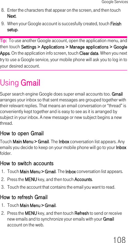 Google Services1088. Enter the characters that appear on the screen, and then touch Next.9. When your Google account is succesfully created, touch Finish setup.Tip:  To use another Google account, open the application menu, and then touch Settings &gt; Applications &gt; Manage applications &gt; Google Apps. On the application info screen, touch Clear data. When you next try to use a Google service, your mobile phone will ask you to log in to your desired account.Using GmailSuper search engine Google does super email accounts too. Gmail arranges your inbox so that sent messages are grouped together with their relevant replies. That means an email conversation or “thread” is conveniently kept together and is easy to see as it is arranged by subject in your inbox. A new message or new subject begins a new thread.How to open GmailTouch Main Menu &gt; Gmail. The Inbox conversation list appears. Any emails you decide to keep on your mobile phone will go to your Inbox folder.How to switch accounts1. Touch Main Menu &gt; Gmail. The Inbox conversation list appears.2. Press the MENU key, and then touch Accounts.3. Touch the account that contains the email you want to read.How to refresh Gmail1. Touch Main Menu &gt; Gmail.2. Press the MENU key, and then touch Refresh to send or receive new emails and to synchronize your emails with your Gmail account on the web.