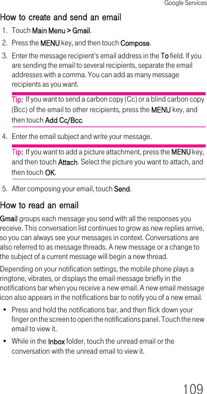 Google Services109How to create and send an email1. Touch Main Menu &gt; Gmail.2. Press the MENU key, and then touch Compose.3. Enter the message recipient’s email address in the To field. If you are sending the email to several recipients, separate the email addresses with a comma. You can add as many message recipients as you want.Tip:  If you want to send a carbon copy (Cc) or a blind carbon copy (Bcc) of the email to other recipients, press the MENU key, and then touch Add Cc/Bcc.4. Enter the email subject and write your message.Tip:  If you want to add a picture attachment, press the MENU key, and then touch Attach. Select the picture you want to attach, and then touch OK.5. After composing your email, touch Send.How to read an emailGmail groups each message you send with all the responses you receive. This conversation list continues to grow as new replies arrive, so you can always see your messages in context. Conversations are also referred to as message threads. A new message or a change to the subject of a current message will begin a new thread.Depending on your notification settings, the mobile phone plays a ringtone, vibrates, or displays the email message briefly in the notifications bar when you receive a new email. A new email message icon also appears in the notifications bar to notify you of a new email.• Press and hold the notifications bar, and then flick down your finger on the screen to open the notifications panel. Touch the new email to view it.• While in the Inbox folder, touch the unread email or the conversation with the unread email to view it.