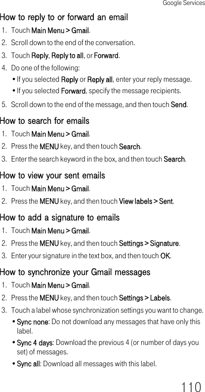 Google Services110How to reply to or forward an email1. Touch Main Menu &gt; Gmail.2. Scroll down to the end of the conversation.3. Touch Reply, Reply to all, or Forward.4. Do one of the following:•If you selected Reply or Reply all, enter your reply message.•If you selected Forward, specify the message recipients.5. Scroll down to the end of the message, and then touch Send.How to search for emails1. Touch Main Menu &gt; Gmail.2. Press the MENU key, and then touch Search.3. Enter the search keyword in the box, and then touch Search.How to view your sent emails1. Touch Main Menu &gt; Gmail.2. Press the MENU key, and then touch View labels &gt; Sent.How to add a signature to emails1. Touch Main Menu &gt; Gmail.2. Press the MENU key, and then touch Settings &gt; Signature.3. Enter your signature in the text box, and then touch OK.How to synchronize your Gmail messages1. Touch Main Menu &gt; Gmail.2. Press the MENU key, and then touch Settings &gt; Labels.3. Touch a label whose synchronization settings you want to change.•Sync none: Do not download any messages that have only this label.•Sync 4 days: Download the previous 4 (or number of days you set) of messages.•Sync all: Download all messages with this label.