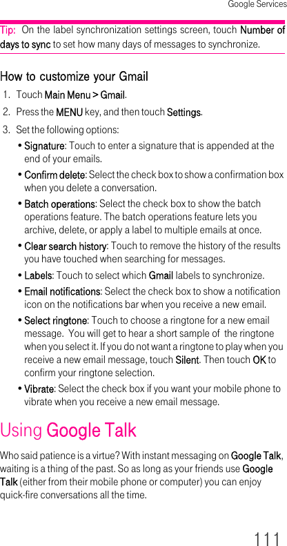 Google Services111Tip:  On the label synchronization settings screen, touch Number of days to sync to set how many days of messages to synchronize.How to customize your Gmail1. Touch Main Menu &gt; Gmail.2. Press the MENU key, and then touch Settings.3. Set the following options:•Signature: Touch to enter a signature that is appended at the end of your emails.•Confirm delete: Select the check box to show a confirmation box when you delete a conversation.•Batch operations: Select the check box to show the batch operations feature. The batch operations feature lets you archive, delete, or apply a label to multiple emails at once.•Clear search history: Touch to remove the history of the results you have touched when searching for messages.•Labels: Touch to select which Gmail labels to synchronize.•Email notifications: Select the check box to show a notification icon on the notifications bar when you receive a new email.•Select ringtone: Touch to choose a ringtone for a new email message.  You will get to hear a short sample of  the ringtone when you select it. If you do not want a ringtone to play when you receive a new email message, touch Silent. Then touch OK to confirm your ringtone selection.•Vibrate: Select the check box if you want your mobile phone to vibrate when you receive a new email message.Using Google TalkWho said patience is a virtue? With instant messaging on Google Talk, waiting is a thing of the past. So as long as your friends use Google Talk (either from their mobile phone or computer) you can enjoy quick-fire conversations all the time.