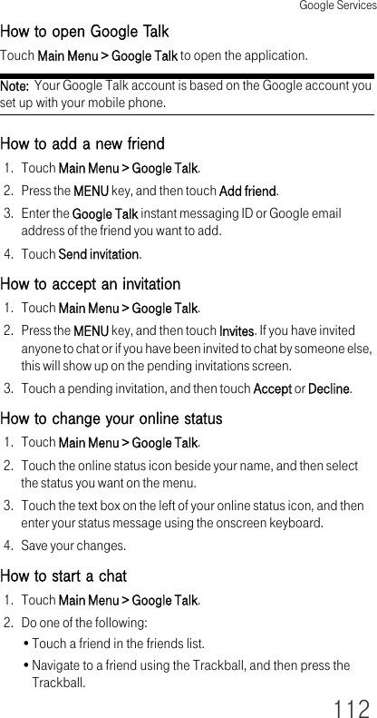 Google Services112How to open Google TalkTouch Main Menu &gt; Google Talk to open the application.Note:  Your Google Talk account is based on the Google account you set up with your mobile phone.How to add a new friend1. Touch Main Menu &gt; Google Talk.2. Press the MENU key, and then touch Add friend.3. Enter the Google Talk instant messaging ID or Google email address of the friend you want to add.4. Touch Send invitation.How to accept an invitation1. Touch Main Menu &gt; Google Talk.2. Press the MENU key, and then touch Invites. If you have invited anyone to chat or if you have been invited to chat by someone else, this will show up on the pending invitations screen.3. Touch a pending invitation, and then touch Accept or Decline.How to change your online status1. Touch Main Menu &gt; Google Talk.2. Touch the online status icon beside your name, and then select the status you want on the menu.3. Touch the text box on the left of your online status icon, and then enter your status message using the onscreen keyboard.4. Save your changes.How to start a chat1. Touch Main Menu &gt; Google Talk.2. Do one of the following:•Touch a friend in the friends list.•Navigate to a friend using the Trackball, and then press the Trackball.