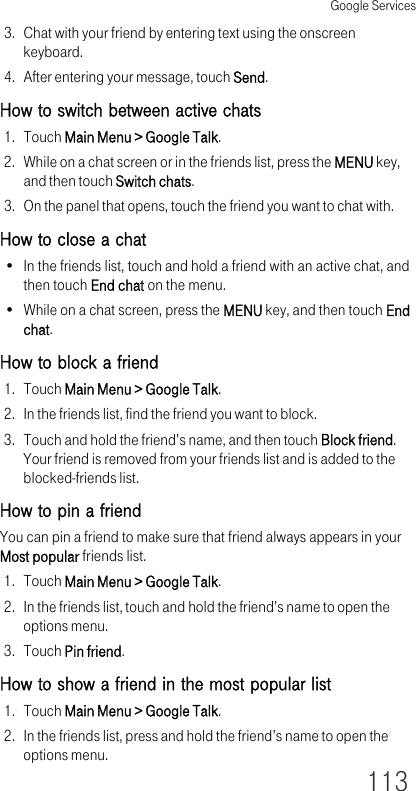 Google Services1133. Chat with your friend by entering text using the onscreen keyboard.4. After entering your message, touch Send.How to switch between active chats1. Touch Main Menu &gt; Google Talk.2. While on a chat screen or in the friends list, press the MENU key, and then touch Switch chats.3. On the panel that opens, touch the friend you want to chat with.How to close a chat• In the friends list, touch and hold a friend with an active chat, and then touch End chat on the menu.• While on a chat screen, press the MENU key, and then touch End chat.How to block a friend1. Touch Main Menu &gt; Google Talk.2. In the friends list, find the friend you want to block.3. Touch and hold the friend’s name, and then touch Block friend. Your friend is removed from your friends list and is added to the blocked-friends list.How to pin a friendYou can pin a friend to make sure that friend always appears in your Most popular friends list.1. Touch Main Menu &gt; Google Talk.2. In the friends list, touch and hold the friend’s name to open the options menu.3. Touch Pin friend.How to show a friend in the most popular list1. Touch Main Menu &gt; Google Talk.2. In the friends list, press and hold the friend’s name to open the options menu.