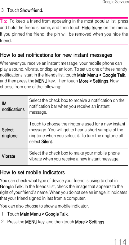 Google Services1143. Touch Show friend.Tip:  To keep a friend from appearing in the most popular list, press and hold the friend’s name, and then touch Hide friend on the menu. If you pinned the friend, the pin will be removed when you hide the friend.How to set notifications for new instant messagesWhenever you receive an instant message, your mobile phone can play a sound, vibrate, or display an icon. To set up one of these handy notifications, start in the friends list, touch Main Menu &gt; Google Talk, and then press the MENU key. Then touch More &gt; Settings. Now choose from one of the following:How to set mobile indicatorsYou can check what type of device your friend is using to chat in Google Talk. In the friends list, check the image that appears to the right of your friend’s name. When you do not see an image, it indicates that your friend signed in last from a computer.You can also choose to show a mobile indicator. 1. Touch Main Menu &gt; Google Talk.2. Press the MENU key, and then touch More &gt; Settings.IM notificationsSelect the check box to receive a notification on the notification bar when you receive an instant message.Select ringtoneTouch to choose the ringtone used for a new instant message. You will get to hear a short sample of the ringtone when you select it. To turn the ringtone off, select Silent.Vibrate Select the check box to make your mobile phone vibrate when you receive a new instant message.