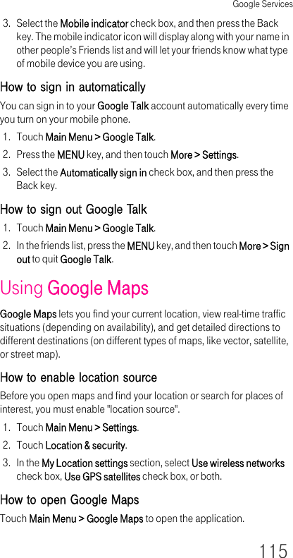 Google Services1153. Select the Mobile indicator check box, and then press the Back key. The mobile indicator icon will display along with your name in other people’s Friends list and will let your friends know what type of mobile device you are using.How to sign in automaticallyYou can sign in to your Google Talk account automatically every time you turn on your mobile phone.1. Touch Main Menu &gt; Google Talk.2. Press the MENU key, and then touch More &gt; Settings.3. Select the Automatically sign in check box, and then press the Back key.How to sign out Google Talk1. Touch Main Menu &gt; Google Talk.2. In the friends list, press the MENU key, and then touch More &gt; Sign out to quit Google Talk.Using Google MapsGoogle Maps lets you find your current location, view real-time traffic situations (depending on availability), and get detailed directions to different destinations (on different types of maps, like vector, satellite, or street map).How to enable location sourceBefore you open maps and find your location or search for places of interest, you must enable &quot;location source&quot;.1. Touch Main Menu &gt; Settings.2. Touch Location &amp; security.3. In the My Location settings section, select Use wireless networks check box, Use GPS satellites check box, or both.How to open Google MapsTouch Main Menu &gt; Google Maps to open the application.