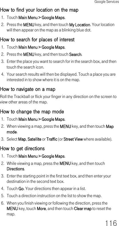 Google Services116How to find your location on the map1. Touch Main Menu &gt; Google Maps.2. Press the MENU key, and then touch My Location. Your location will then appear on the map as a blinking blue dot.How to search for places of interest1. Touch Main Menu &gt; Google Maps.2. Press the MENU key, and then touch Search.3. Enter the place you want to search for in the search box, and then touch the search icon.4. Your search results will then be displayed. Touch a place you are interested in to show where it is on the map.How to navigate on a mapRoll the Trackball or flick your finger in any direction on the screen to view other areas of the map. How to change the map mode1. Touch Main Menu &gt; Google Maps.2. When viewing a map, press the MENU key, and then touch Map mode.3. Select Map, Satellite or Traffic (or Street View where available).How to get directions1. Touch Main Menu &gt; Google Maps.2. While viewing a map, press the MENU key, and then touch Directions.3. Enter the starting point in the first text box, and then enter your destination in the second text box.4. Touch Go. Your directions then appear in a list.5. Touch a direction instruction on the list to show the map.6. When you finish viewing or following the direction, press the MENU key, touch More, and then touch Clear map to reset the map.