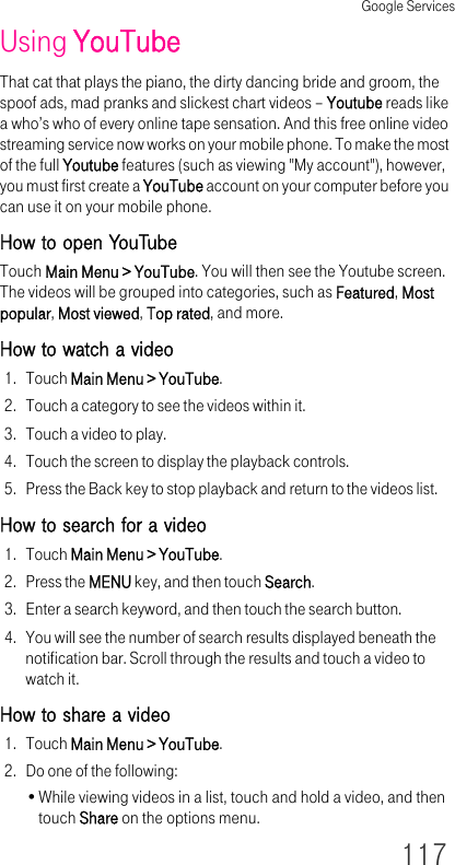Google Services117Using YouTubeThat cat that plays the piano, the dirty dancing bride and groom, the spoof ads, mad pranks and slickest chart videos – Youtube reads like a who’s who of every online tape sensation. And this free online video streaming service now works on your mobile phone. To make the most of the full Youtube features (such as viewing &quot;My account&quot;), however, you must first create a YouTube account on your computer before you can use it on your mobile phone.How to open YouTubeTouch Main Menu &gt; YouTube. You will then see the Youtube screen. The videos will be grouped into categories, such as Featured, Most popular, Most viewed, Top rated, and more.How to watch a video1. Touch Main Menu &gt; YouTube.2. Touch a category to see the videos within it.3. Touch a video to play.4. Touch the screen to display the playback controls.5. Press the Back key to stop playback and return to the videos list.How to search for a video1. Touch Main Menu &gt; YouTube.2. Press the MENU key, and then touch Search.3. Enter a search keyword, and then touch the search button.4. You will see the number of search results displayed beneath the notification bar. Scroll through the results and touch a video to watch it.How to share a video1. Touch Main Menu &gt; YouTube.2. Do one of the following:•While viewing videos in a list, touch and hold a video, and then touch Share on the options menu.