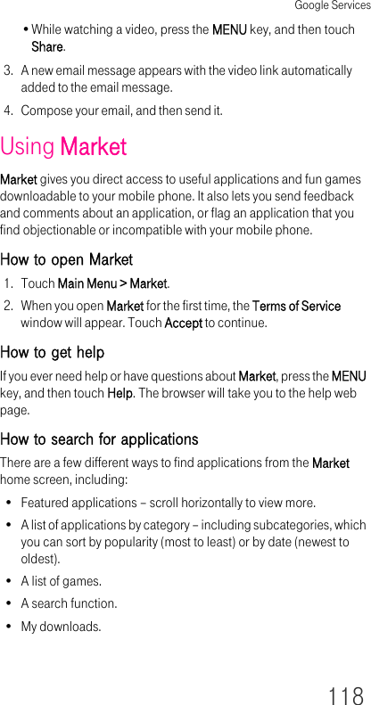 Google Services118•While watching a video, press the MENU key, and then touch Share.3. A new email message appears with the video link automatically added to the email message.4. Compose your email, and then send it.Using MarketMarket gives you direct access to useful applications and fun games downloadable to your mobile phone. It also lets you send feedback and comments about an application, or flag an application that you find objectionable or incompatible with your mobile phone.How to open Market1. Touch Main Menu &gt; Market.2. When you open Market for the first time, the Terms of Service window will appear. Touch Accept to continue.How to get helpIf you ever need help or have questions about Market, press the MENU key, and then touch Help. The browser will take you to the help web page.How to search for applicationsThere are a few different ways to find applications from the Market home screen, including:• Featured applications – scroll horizontally to view more.• A list of applications by category – including subcategories, which you can sort by popularity (most to least) or by date (newest to oldest).• A list of games.• A search function.•My downloads.