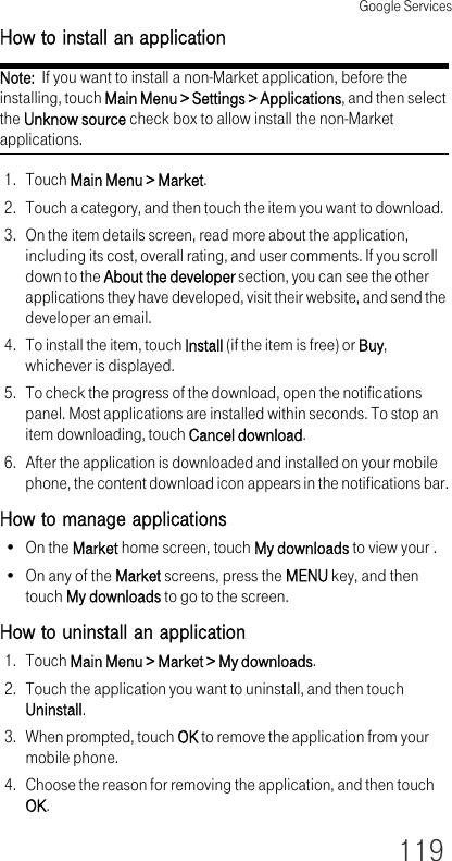 Google Services119How to install an applicationNote:  If you want to install a non-Market application, before the installing, touch Main Menu &gt; Settings &gt; Applications, and then select the Unknow source check box to allow install the non-Market applications.1. Touch Main Menu &gt; Market.2. Touch a category, and then touch the item you want to download.3. On the item details screen, read more about the application, including its cost, overall rating, and user comments. If you scroll down to the About the developer section, you can see the other applications they have developed, visit their website, and send the developer an email.4. To install the item, touch Install (if the item is free) or Buy, whichever is displayed.5. To check the progress of the download, open the notifications panel. Most applications are installed within seconds. To stop an item downloading, touch Cancel download.6. After the application is downloaded and installed on your mobile phone, the content download icon appears in the notifications bar.How to manage applications•On the Market home screen, touch My downloads to view your .•On any of the Market screens, press the MENU key, and then touch My downloads to go to the screen.How to uninstall an application1. Touch Main Menu &gt; Market &gt; My downloads.2. Touch the application you want to uninstall, and then touch Uninstall.3. When prompted, touch OK to remove the application from your mobile phone.4. Choose the reason for removing the application, and then touch OK.