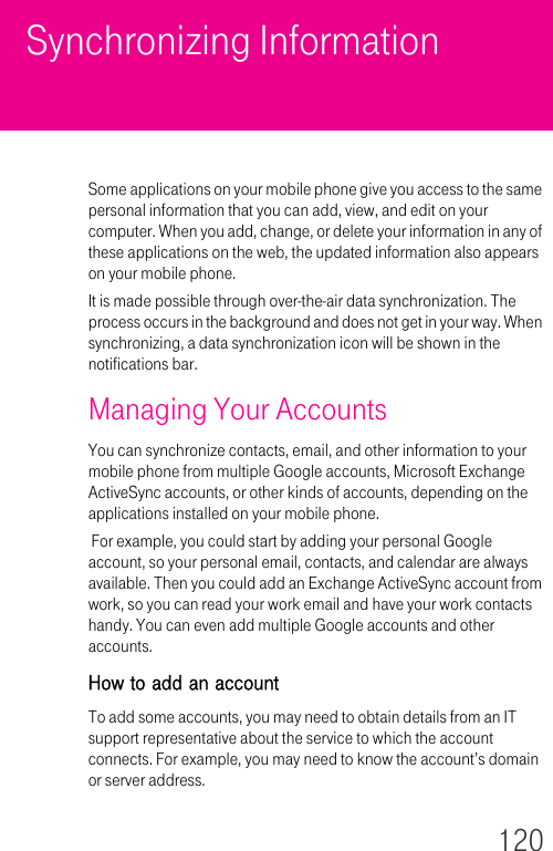 120Synchronizing InformationSome applications on your mobile phone give you access to the same personal information that you can add, view, and edit on your computer. When you add, change, or delete your information in any of these applications on the web, the updated information also appears on your mobile phone.It is made possible through over-the-air data synchronization. The process occurs in the background and does not get in your way. When synchronizing, a data synchronization icon will be shown in the notifications bar.Managing Your AccountsYou can synchronize contacts, email, and other information to your mobile phone from multiple Google accounts, Microsoft Exchange ActiveSync accounts, or other kinds of accounts, depending on the applications installed on your mobile phone. For example, you could start by adding your personal Google account, so your personal email, contacts, and calendar are always available. Then you could add an Exchange ActiveSync account from work, so you can read your work email and have your work contacts handy. You can even add multiple Google accounts and other accounts.How to add an accountTo add some accounts, you may need to obtain details from an IT support representative about the service to which the account connects. For example, you may need to know the account’s domain or server address.