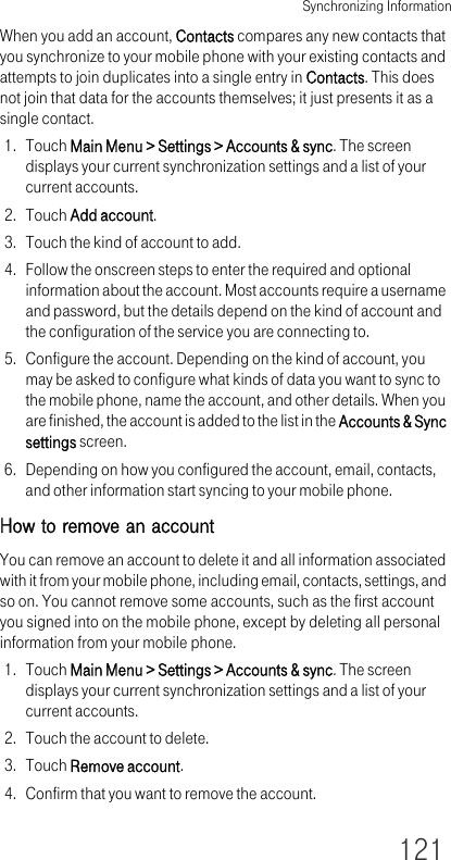 Synchronizing Information121When you add an account, Contacts compares any new contacts that you synchronize to your mobile phone with your existing contacts and attempts to join duplicates into a single entry in Contacts. This does not join that data for the accounts themselves; it just presents it as a single contact.1. Touch Main Menu &gt; Settings &gt; Accounts &amp; sync. The screen displays your current synchronization settings and a list of your current accounts.2. Touch Add account.3. Touch the kind of account to add.4. Follow the onscreen steps to enter the required and optional information about the account. Most accounts require a username and password, but the details depend on the kind of account and the configuration of the service you are connecting to.5. Configure the account. Depending on the kind of account, you may be asked to configure what kinds of data you want to sync to the mobile phone, name the account, and other details. When you are finished, the account is added to the list in the Accounts &amp; Sync settings screen.6. Depending on how you configured the account, email, contacts, and other information start syncing to your mobile phone.How to remove an accountYou can remove an account to delete it and all information associated with it from your mobile phone, including email, contacts, settings, and so on. You cannot remove some accounts, such as the first account you signed into on the mobile phone, except by deleting all personal information from your mobile phone. 1. Touch Main Menu &gt; Settings &gt; Accounts &amp; sync. The screen displays your current synchronization settings and a list of your current accounts.2. Touch the account to delete.3. Touch Remove account.4. Confirm that you want to remove the account.