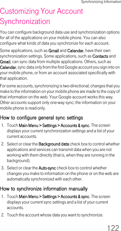 Synchronizing Information122Customizing Your Account SynchronizationYou can configure background data use and synchronization options for all of the applications on your mobile phone. You can also configure what kinds of data you synchronize for each account.Some applications, such as Gmail and Calendar, have their own synchronization settings. Some applications, such as Contacts and Gmail, can sync data from multiple applications. Others, such as Calendar, sync data only from the first Google account you sign into on your mobile phone, or from an account associated specifically with that application.For some accounts, synchronizing is two-directional; changes that you make to the information on your mobile phone are made to the copy of that information on the web. Your Google account works this way. Other accounts support only one-way sync; the information on your mobile phone is read-only.How to configure general sync settings1. Touch Main Menu &gt; Settings &gt; Accounts &amp; sync. The screen displays your current synchronization settings and a list of your current accounts.2. Select or clear the Background data check box to control whether applications and services can transmit data when you are not working with them directly (that is, when they are running in the background).3. Select or clear the Auto-sync check box to control whether changes you make to information on the phone or on the web are automatically synchronized with each other.How to synchronize information manually1. Touch Main Menu &gt; Settings &gt; Accounts &amp; sync. The screen displays your current sync settings and a list of your current accounts.2. Touch the account whose data you want to synchronize.