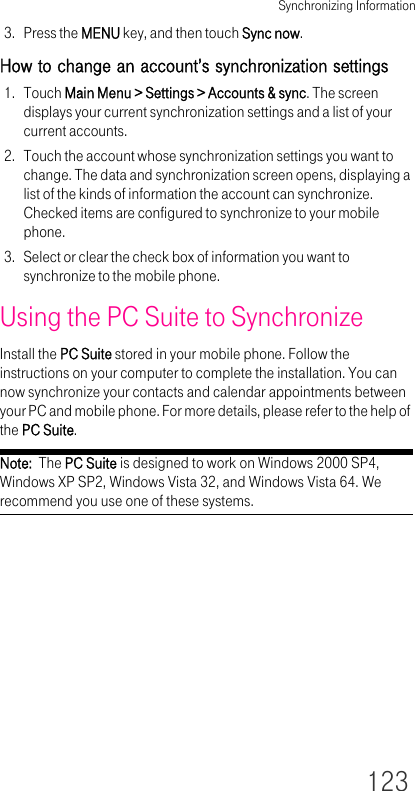 Synchronizing Information1233. Press the MENU key, and then touch Sync now.How to change an account’s synchronization settings1. Touch Main Menu &gt; Settings &gt; Accounts &amp; sync. The screen displays your current synchronization settings and a list of your current accounts.2. Touch the account whose synchronization settings you want to change. The data and synchronization screen opens, displaying a list of the kinds of information the account can synchronize. Checked items are configured to synchronize to your mobile phone.3. Select or clear the check box of information you want to synchronize to the mobile phone.Using the PC Suite to SynchronizeInstall the PC Suite stored in your mobile phone. Follow the instructions on your computer to complete the installation. You can now synchronize your contacts and calendar appointments between your PC and mobile phone. For more details, please refer to the help of the PC Suite.Note:  The PC Suite is designed to work on Windows 2000 SP4, Windows XP SP2, Windows Vista 32, and Windows Vista 64. We recommend you use one of these systems.