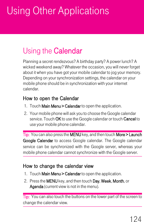 124Using Other ApplicationsUsing the CalendarPlanning a secret rendezvous? A birthday party? A power lunch? A wicked weekend away? Whatever the occasion, you will never forget about it when you have got your mobile calendar to jog your memory. Depending on your synchronization settings, the calendar on your mobile phone should be in synchronization with your internet calendar.How to open the Calendar1. Touch Main Menu &gt; Calendar to open the application.2. Your mobile phone will ask you to choose the Google calendar service. Touch OK to use the Google calendar or touch Cancel to use your mobile phone calendar.Tip:  You can also press the MENU key, and then touch More &gt; Launch Google Calendar to access Google calendar. The Google calendar service can be synchronized with the Google server, whereas your mobile phone calendar cannot synchronize with the Google server.How to change the calendar view1. Touch Main Menu &gt; Calendar to open the application.2. Press the MENU key, and then touch Day, Week, Month, or Agenda (current view is not in the menu).Tip:  You can also touch the buttons on the lower part of the screen to change the calendar view.