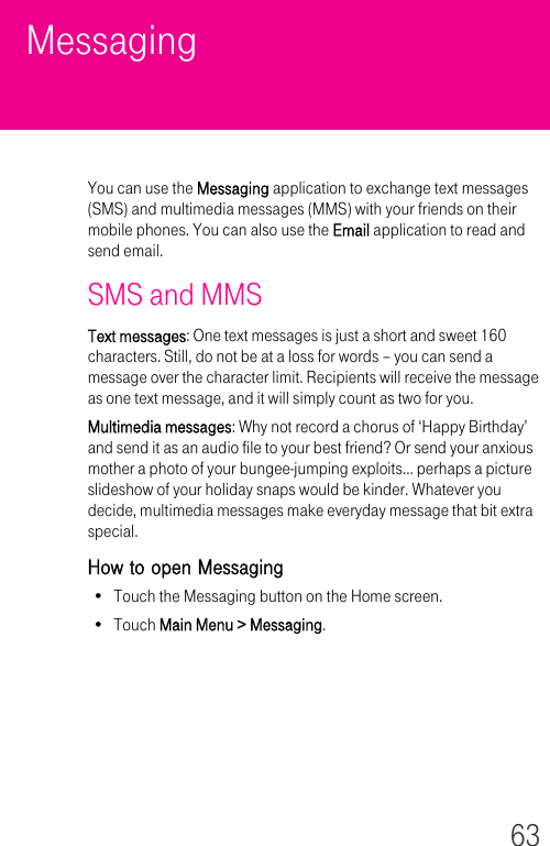 63MessagingYou can use the Messaging application to exchange text messages (SMS) and multimedia messages (MMS) with your friends on their mobile phones. You can also use the Email application to read and send email.SMS and MMSText messages: One text messages is just a short and sweet 160 characters. Still, do not be at a loss for words – you can send a message over the character limit. Recipients will receive the message as one text message, and it will simply count as two for you.Multimedia messages: Why not record a chorus of ‘Happy Birthday’ and send it as an audio file to your best friend? Or send your anxious mother a photo of your bungee-jumping exploits… perhaps a picture slideshow of your holiday snaps would be kinder. Whatever you decide, multimedia messages make everyday message that bit extra special.How to open Messaging• Touch the Messaging button on the Home screen.•Touch Main Menu &gt; Messaging.