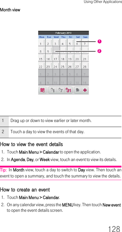 Using Other Applications128Month viewHow to view the event details1. Touch Main Menu &gt; Calendar to open the application.2. In Agenda, Day, or Week view, touch an event to view its details.Tip:  In Month view, touch a day to switch to Day view. Then touch an event to open a summary, and touch the summary to view the details.How to create an event1. Touch Main Menu &gt; Calendar.2. On any calendar view, press the MENU key. Then touch New event to open the event details screen.1 Drag up or down to view earlier or later month.2 Touch a day to view the events of that day.12