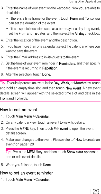 Using Other Applications1293. Enter the name of your event on the keyboard. Now you are able to do all this:•If there is a time frame for the event, touch From and To, so you can set the duration of the event.•If it is a special occasion such as a birthday or a day long event, set the From and To dates, and then select the All day check box.4. Enter the location of the event and the description.5. If you have more than one calendar, select the calendar where you want to save the event.6. Enter the Email address to invite guests to the event.7. Set the time of your event reminder in Reminders, and then specify if the event is recurring in Repetition.8. After the selection, touch Done.Tip:  To quickly create an event in the Day, Week, or Month view, touch and hold an empty time slot, and then touch New event. A new event details screen will appear with the selected time slot and date in the From and To fields.How to edit an event1. Touch Main Menu &gt; Calendar.2. On any calendar view, touch an event to view its details.3. Press the MENU key. Then touch Edit event to open the event details screen.4. Make your changes to the event. Please refer to “How to create an event” on page 128Tip:  Press the MENU key, and then touch Show extra options to add or edit event details.5. When you finished, touch Done.How to set an event reminder1. Touch Main Menu &gt; Calendar.