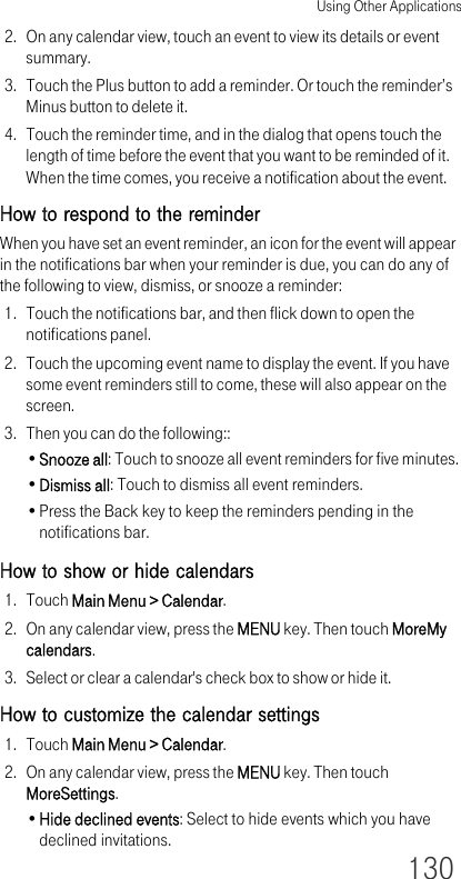 Using Other Applications1302. On any calendar view, touch an event to view its details or event summary.3. Touch the Plus button to add a reminder. Or touch the reminder’s Minus button to delete it.4. Touch the reminder time, and in the dialog that opens touch the length of time before the event that you want to be reminded of it. When the time comes, you receive a notification about the event.How to respond to the reminderWhen you have set an event reminder, an icon for the event will appear in the notifications bar when your reminder is due, you can do any of the following to view, dismiss, or snooze a reminder:1. Touch the notifications bar, and then flick down to open the notifications panel.2. Touch the upcoming event name to display the event. If you have some event reminders still to come, these will also appear on the screen.3. Then you can do the following::•Snooze all: Touch to snooze all event reminders for five minutes.•Dismiss all: Touch to dismiss all event reminders.•Press the Back key to keep the reminders pending in the notifications bar.How to show or hide calendars1. Touch Main Menu &gt; Calendar.2. On any calendar view, press the MENU key. Then touch MoreMy calendars.3. Select or clear a calendar&apos;s check box to show or hide it.How to customize the calendar settings1. Touch Main Menu &gt; Calendar.2. On any calendar view, press the MENU key. Then touch MoreSettings.•Hide declined events: Select to hide events which you have declined invitations.